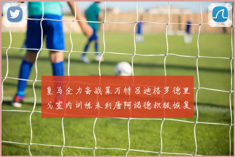皇马全力备战莱万特吕迪格罗德里戈室内训练米利唐阿诺德积极恢复状态