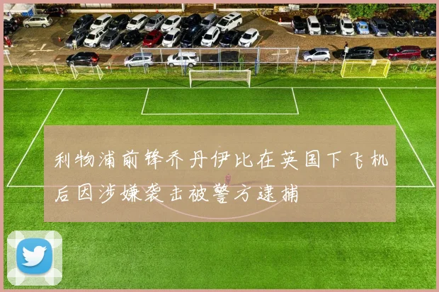 利物浦前锋乔丹伊比在英国下飞机后因涉嫌袭击被警方逮捕