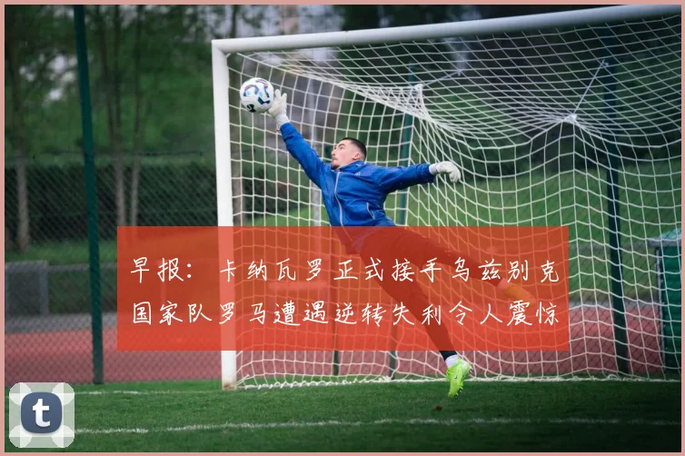 早报：卡纳瓦罗正式接手乌兹别克国家队罗马遭遇逆转失利令人震惊