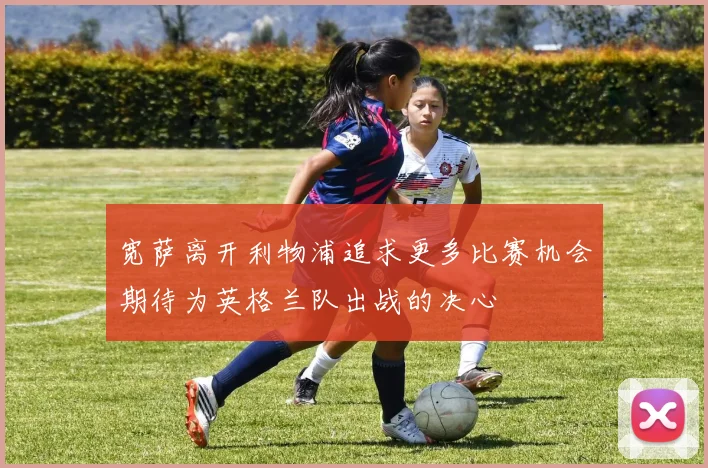 宽萨离开利物浦追求更多比赛机会期待为英格兰队出战的决心