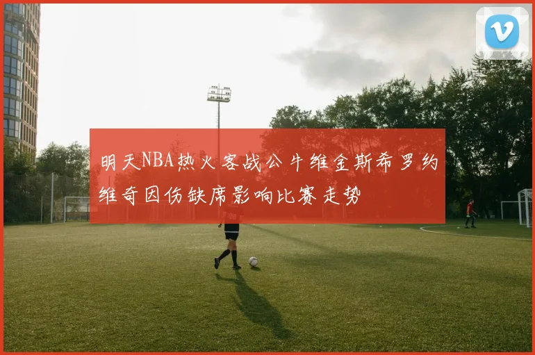 明天NBA热火客战公牛维金斯希罗约维奇因伤缺席影响比赛走势
