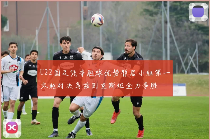 U22国足凭净胜球优势暂居小组第一末轮对决乌兹别克斯坦全力争胜