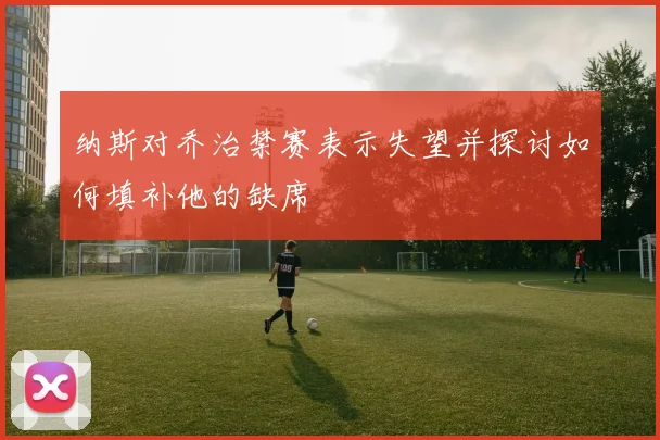 纳斯对乔治禁赛表示失望并探讨如何填补他的缺席