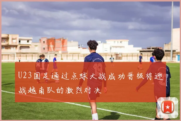 U23国足通过点球大战成功晋级将迎战越南队的激烈对决