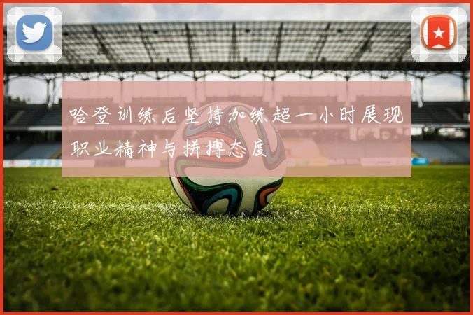 哈登训练后坚持加练超一小时展现职业精神与拼搏态度