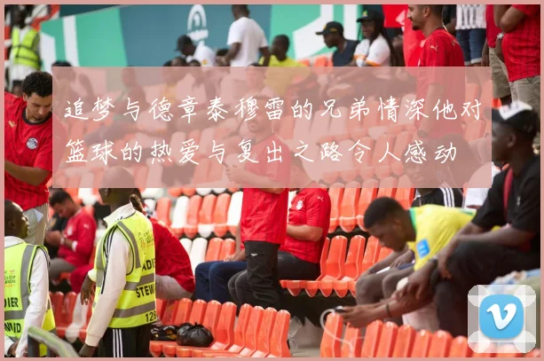 追梦与德章泰穆雷的兄弟情深他对篮球的热爱与复出之路令人感动