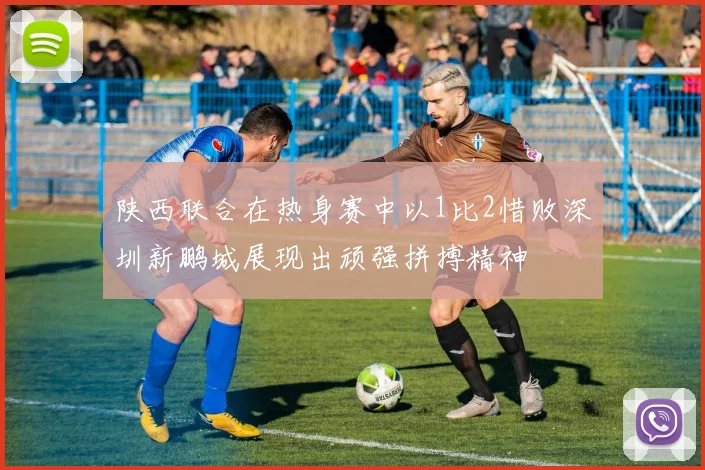 陕西联合在热身赛中以1比2惜败深圳新鹏城展现出顽强拼搏精神