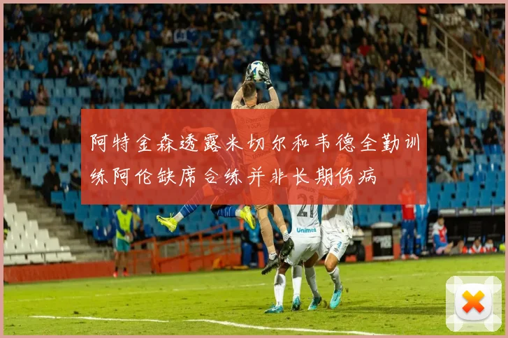 阿特金森透露米切尔和韦德全勤训练阿伦缺席合练并非长期伤病