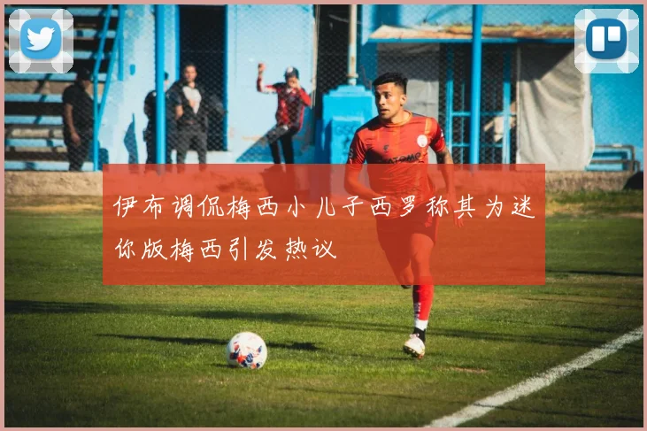 伊布调侃梅西小儿子西罗称其为迷你版梅西引发热议