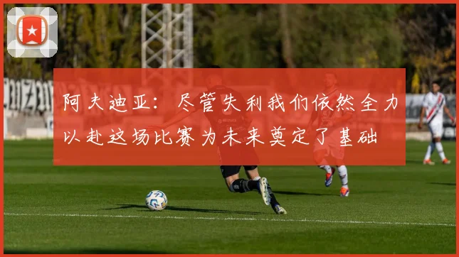 阿夫迪亚：尽管失利我们依然全力以赴这场比赛为未来奠定了基础
